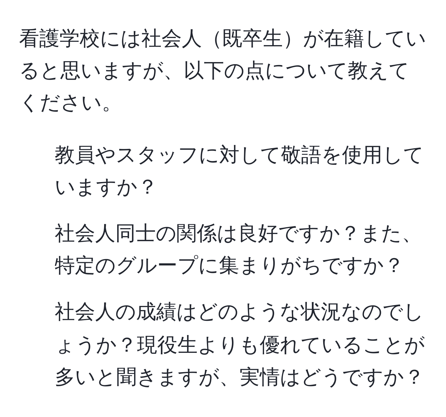 看護学校には社会人既卒生が在籍していると思いますが、以下の点について教えてください。  
1. 教員やスタッフに対して敬語を使用していますか？  
2. 社会人同士の関係は良好ですか？また、特定のグループに集まりがちですか？  
3. 社会人の成績はどのような状況なのでしょうか？現役生よりも優れていることが多いと聞きますが、実情はどうですか？