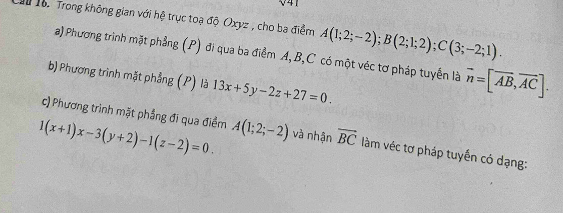 sqrt 41 
u 16. Trong không gian với hệ trục toạ độ Oxyz , cho ba điểm A(1;2;-2); B(2;1;2); C(3;-2;1). 
a) Phương trình mặt phẳng (P) đi qua ba điểm A, B, C có một véc tơ pháp tuyến là overline n=[overline AB, overline AC]. 
b) Phương trình mặt phẳng (P) là 13x+5y-2z+27=0. 
c) Phương trình mặt phẳng đi qua điểm
1(x+1)x-3(y+2)-1(z-2)=0. A(1;2;-2) và nhận vector BC làm véc tơ pháp tuyến có dạng: