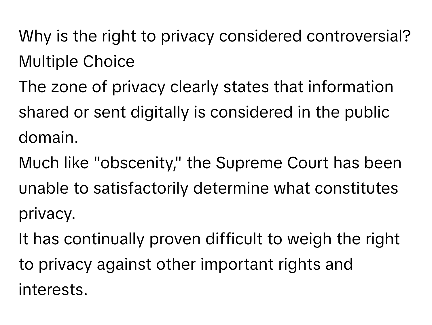 Why is the right to privacy considered controversial?
Multiple Choice
The zone of privacy clearly states that information shared or sent digitally is considered in the public domain.
Much like "obscenity," the Supreme Court has been unable to satisfactorily determine what constitutes privacy.
It has continually proven difficult to weigh the right to privacy against other important rights and interests.