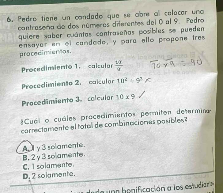 Pedro tiene un candado que se abre al colocar una
contraseña de dos números diferentes del 0 al 9. Pedro
quiere saber cuántas contraseñas posibles se pueden
ensayar en el candado, y para ello propone tres
procedimientos.
Procedimiento 1. calcular  10!/8! 
Procedimiento 2. calcular 10^2+9^2*
Procedimiento 3. calcular 10* 9
¿Cuál o cuáles procedimientos permiten determinar
correctamente el total de combinaciones posibles?
A y 3 solamente.
B. 2 y 3 solamente.
C. 1 solamente.
D. 2 solamente.
ae una bonificación a los estudiantes