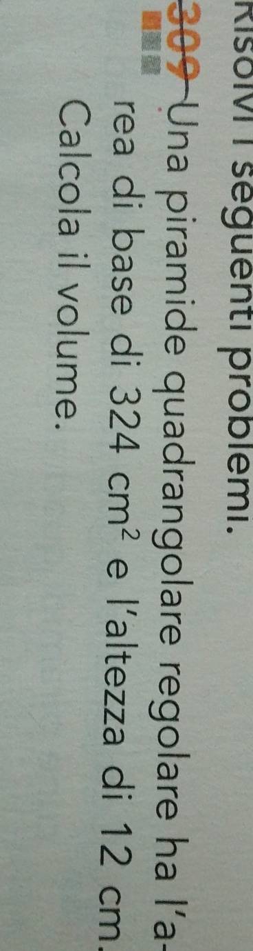 RisoMI seguenti problémi.
309 Una piramide quadrangolare regolare ha l'a- 
5 
rea di base di 324cm^2 e l'altezza di 12 cm. 
Calcola il volume.