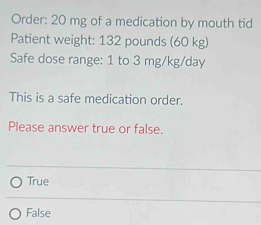 Order: 20 mg of a medication by mouth tid
Patient weight: 132 pounds (60 kg)
Safe dose range: 1 to 3 mg/kg/day
This is a safe medication order.
Please answer true or false.
True
False