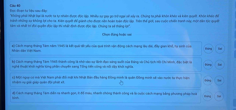 Đọc đoạn tư liệu sau đây:
"Không phải Nhật bại là nước ta tự nhiên được độc lập. Nhiều sự gay go trở ngại sẽ xảy ra. Chúng ta phải khôn khéo và kiên quyết. Khôn khéo để
tránh những sự không lợi cho ta. Kiên quyết đế giành cho được nền hoàn toàn độc lập. Trên thế giới, sau cuộc chiến tranh này, một dân tộc quyết
tâm và nhất trí đòi quyền độc lập thì nhất định được độc lập. Chúng ta sẽ thắng lợi".
Chọn đúng hoặc sai
a) Cách mạng tháng Tám năm 1945 là kết quả tất yếu của quá trình vận động cách mạng lâu dài, đầy gian khổ, hy sinh của
Nhân dân Việt Nam. Đúng Sai
b) Cách mạng tháng Tám 1945 thành công là nhờ vào sự lãnh đạo sáng suốt của Đảng và Chủ tịch Hồ Chí Minh, đặc biệt là Đúng
nghệ thuật khởi nghĩa từng phần chuyển sang Tổng tiến công và nối dậy khởi nghĩa. Sai
c) Một nguy cơ mà Việt Nam phải đối mặt khi Nhật Bản đầu hàng Đồng minh là quân Đồng minh sẽ vào nước ta thực hiện
nhiệm vụ giải giáp quân đội phát xít. Đúng Sai
d) Cách mạng tháng Tám diễn ra nhanh gọn, ít đố máu, nhanh chóng thành công và là cuộc cách mạng bằng phương pháp hoà
bình. Đúng Sai