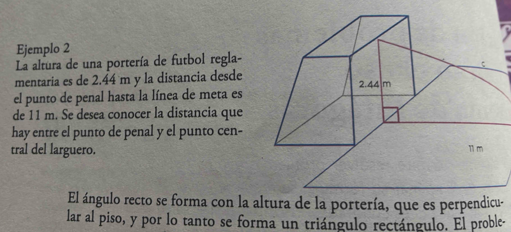 Ejemplo 2 
La altura de una portería de futbol regla- 
mentaria es de 2.44 m y la distancia desde 
el punto de penal hasta la línea de meta es 
de 11 m. Se desea conocer la distancia que 
hay entre el punto de penal y el punto cen- 
tral del larguero. 
El ángulo recto se forma con la altura de la portería, que es perpendicu- 
lar al piso, y por lo tanto se forma un triángulo rectángulo. El proble-