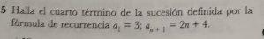 Halla el cuarto término de la sucesión definida por la 
fórmula de recurrencia a_1=3; a_n+1=2n+4.