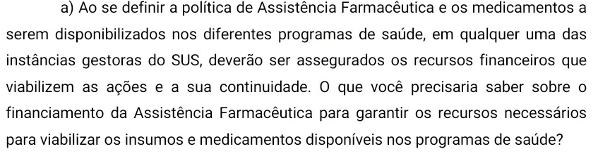 Ao se definir a política de Assistência Farmacêutica e os medicamentos a 
serem disponibilizados nos diferentes programas de saúde, em qualquer uma das 
instâncias gestoras do SUS, deverão ser assegurados os recursos financeiros que 
viabilizem as ações e a sua continuidade. O que você precisaria saber sobre o 
financiamento da Assistência Farmacêutica para garantir os recursos necessários 
para viabilizar os insumos e medicamentos disponíveis nos programas de saúde?