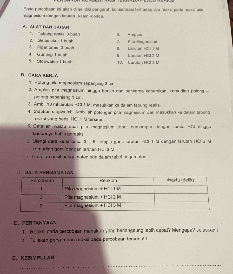 Pada percobaan ini akan di selidiki pengaruh konsentrasi terhadap laju reaksi pada reaksi pita 
magnesium dengan larutan Asam Klorida. 
A. ALAT DAN BAHAN 
1. Tabung reaksi 3 buah 6. Amplas 
2. Gelas ukur 1 buah 7. Pita Magnesium 
3. Pipet tetes 3 buah 8. Larutan HCl 1 M
4. Gunting 1 buah 9. Larutan HCl 2 M
5. Stopwatch 1 buah 10. Larutan HCl 3 M
B. CARA KERJA 
1. Potong pita magnesium sepanjang 3 cm
2. Amplas pita magnesium hingga bersih dan berwarna keperakan, kemudian potong - 
potong sepanjang 1 cm. 
3. Ambil 10 ml larutan HCl 1 M, masukkan ke dalam tabung reaksi 
4. Siapkan stopwatch. Ambillah potongan pita magnesium dan masukkan ke dalam tabung 
reaksi yang berisi HCl 1 M tersebut. 
5. Catatlah waktu saat pita magnesium tepat bercampur dengan laruta HCI hingga 
keduanya habis bereaksi. 
6. Ulangi cara kerja omor 3 - 5, tetapiu ganti larutan HCl 1 M dengan larutan HCl 2 M, 
kemudian ganti dengan larutan HCl 3 M. 
7. Catatlah hasil pengamatan ada dalam tabel pegamatan 
C. DATA PENGAMATAN 
D. PERTANYAAN 
1. Reaksi pada percobaan manakah yang berlangsung lebih cepat? Mengapa? Jelaskan ! 
2. Tuliskan persamaan reaksi pada percobaan tersebut ! 
E.KESIMPULAN 
_