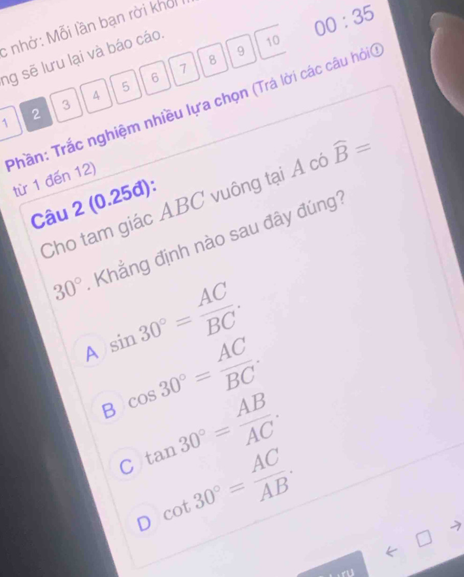 nhở: Mỗi lần bạn rời khoi
9
ng sẽ lưu lại và báo cáo.
10 00:35
8
1
6
5
4
3
Thần: Trắc nghiệm nhiều lựa chọn (Trá lời các câu hỏi)
2
1
từ 1 đến 12)
Cho tam giác ABC vuông tại Á có widehat B=
Câu 2 (0.25đ):
30° Khẳng định nào sau đây đúng
A sin 30°= AC/BC .
B cos 30°= AC/BC .
C tan 30°= AB/AC .
D cot 30°= AC/AB .