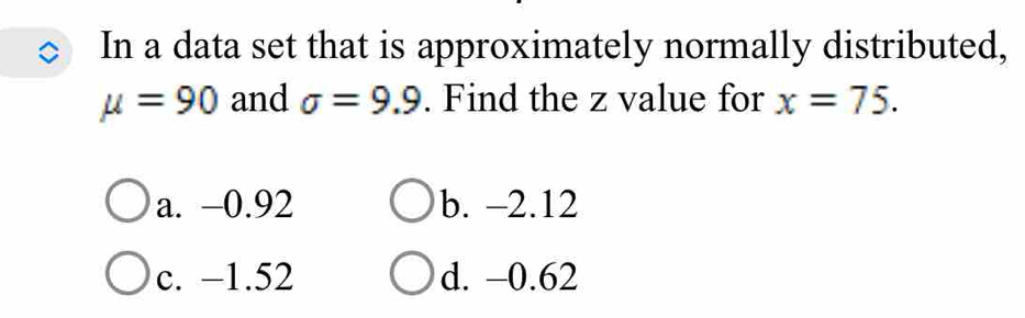 In a data set that is approximately normally distributed,
mu =90 and sigma =9.9. Find the z value for x=75.
a. −0.92 b. -2.12
c. −1.52 d. -0.62