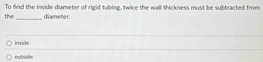 To find the inside diameter of rigid tubing, twice the wall thickness must be subtracted from
the _diameter.
inside
outside