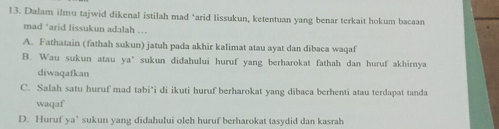 Dalam ilmu tajwid dikenal istilah mad ‘arid lissukun, ketentuan yang benar terkait hokum bacaan
mad ‘arid lissukun adalah ….
A. Fathatain (fathah sukun) jatuh pada akhir kalimat atau ayat dan dibaca waqaf
B. Wau sukun atau ya’sukun didahului huruf yang berharokat fathah dan huruf akhirnya
diwaqafkan
C. Salah satu huruf mad tabi’i di ikuti huruf berharokat yang dibaca berhenti atau terdapat tanda
waqaf
D. Huruf ya’ sukun yang didahului oleh huruf berharokat tasydid dan kasrah