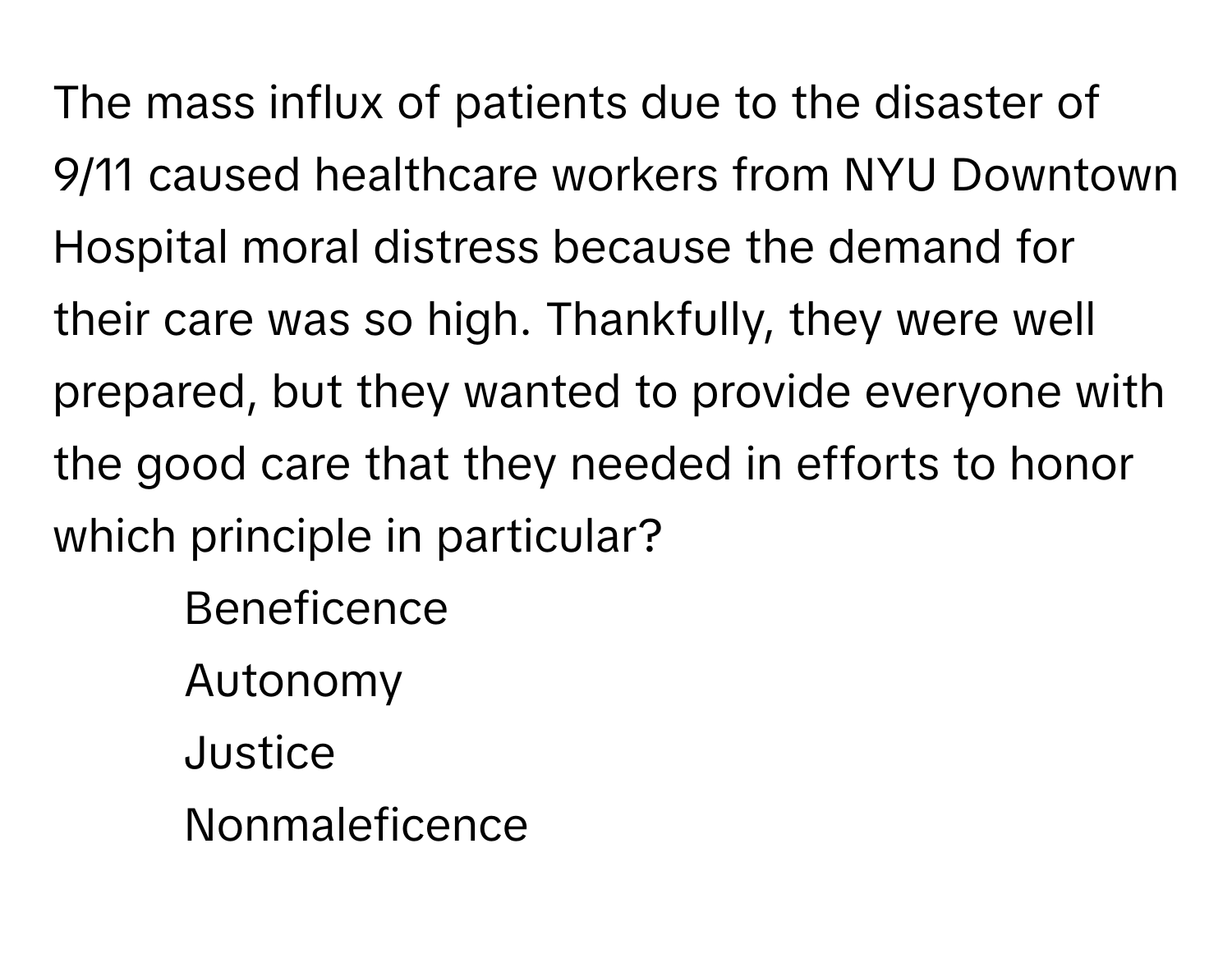 The mass influx of patients due to the disaster of 9/11 caused healthcare workers from NYU Downtown Hospital moral distress because the demand for their care was so high. Thankfully, they were well prepared, but they wanted to provide everyone with the good care that they needed in efforts to honor which principle in particular?

- Beneficence 
- Autonomy 
- Justice 
- Nonmaleficence