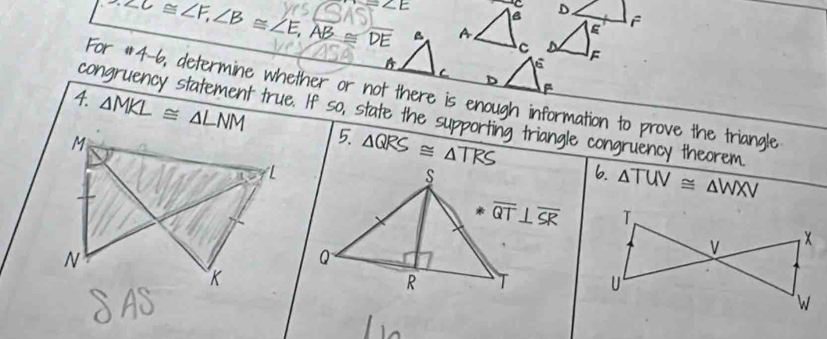 =∠ E
B D
overline ∠ C≌ ∠ F,∠ B≌ ∠ E,overline AB≌ overline DE B A.
E F
C
B
C h
For #4-6, determine whether or not there is enough information to prove the triangle
congruency statement true. If so, state the supporting triangle congruency theorem.
4. △ MKL≌ △ LNM 5. △ QRS≌ △ TRS
M
L
6. △ TUV≌ △ WXV
N
K