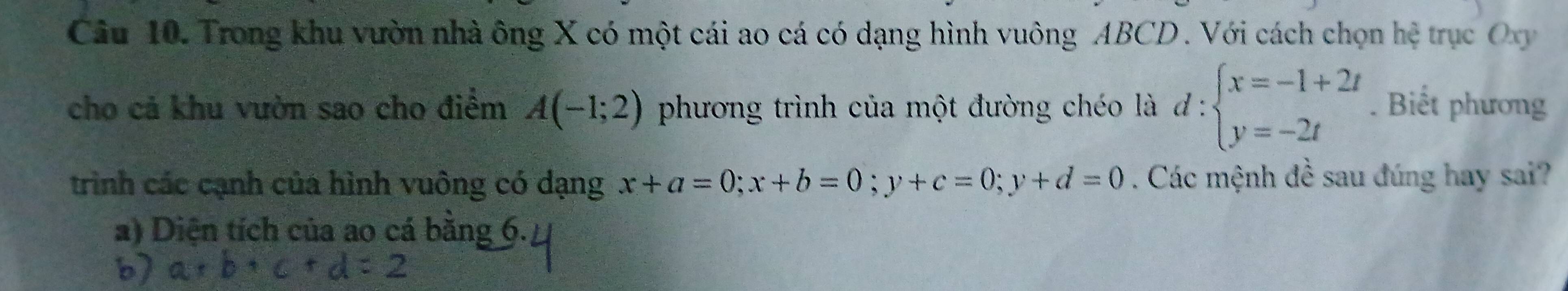 Trong khu vườn nhà ông X có một cái ao cá có dạng hình vuông ABCD. Với cách chọn hệ trục Oxy
cho cả khu vườn sao cho điểm A(-1;2) phương trình của một đường chéo là d:beginarrayl x=-1+2t y=-2tendarray.. Biết phương
trình các cạnh của hình vuông có dạng x+a=0; x+b=0; y+c=0; y+d=0. Các mệnh đề sau đúng hay sai?
a) Diện tích của ao cá bằng 6.