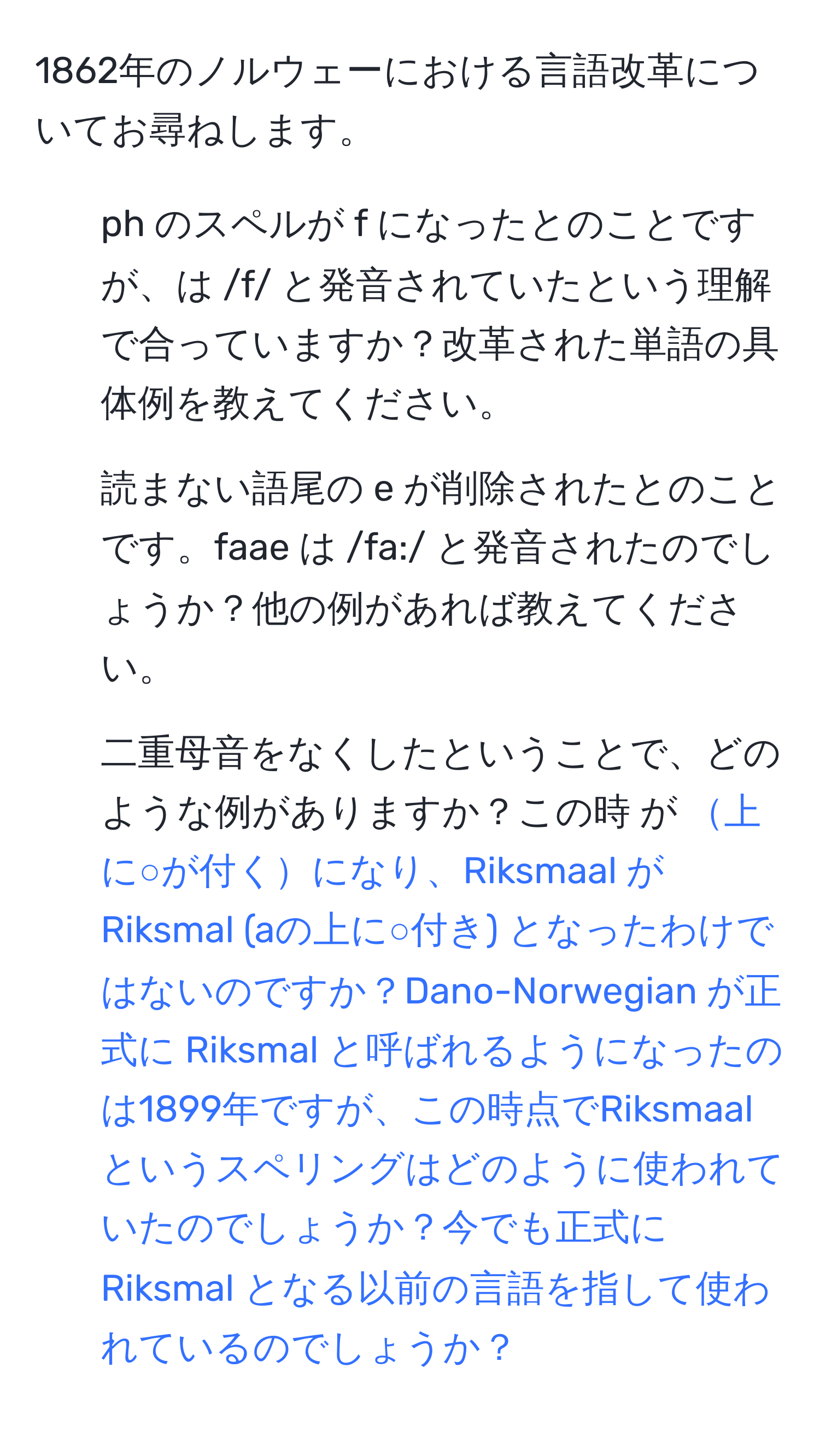 1862年のノルウェーにおける言語改革についてお尋ねします。  
1. ph のスペルが f になったとのことですが、 は /f/ と発音されていたという理解で合っていますか？改革された単語の具体例を教えてください。  
2. 読まない語尾の e が削除されたとのことです。faae は /fa:/ と発音されたのでしょうか？他の例があれば教えてください。  
3. 二重母音をなくしたということで、どのような例がありますか？この時 が 上に○が付くになり、Riksmaal が Riksmal (aの上に○付き) となったわけではないのですか？Dano-Norwegian が正式に Riksmal と呼ばれるようになったのは1899年ですが、この時点でRiksmaalというスペリングはどのように使われていたのでしょうか？今でも正式に Riksmal となる以前の言語を指して使われているのでしょうか？