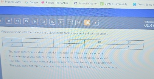 Prodigy Game Google Pixilart - Free online Kahoot! Creator Clinton Community. Claim: Some k
11 12 13 14 15 16 17 18 19 D TIME REM
01:47
Which explains whether or not the values in the table represent a direct variation?
The table represents a direct variation because the values are proportional.
The table represents a direct vaniation because the values are nomproportional.
The table does not represent a direct variation because the values are pruportional.
The table does not represent a direct variation because the values are nonproportional.