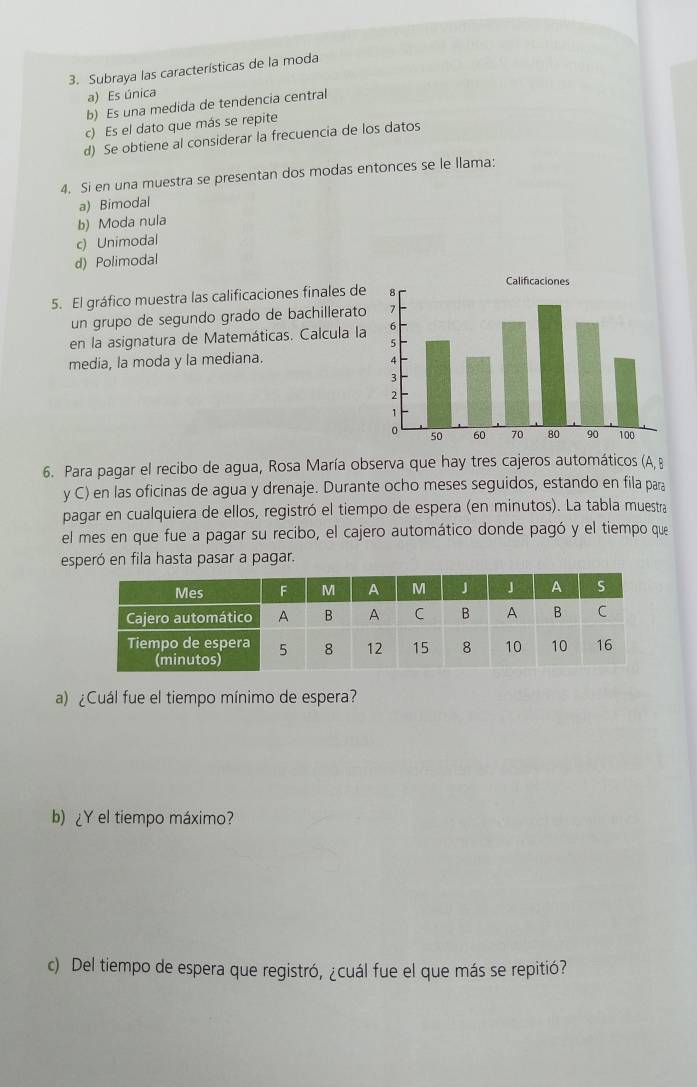 Subraya las características de la moda
a) Es única
b) Es una medida de tendencia central
c) Es el dato que más se repite
d) Se obtiene al considerar la frecuencia de los datos
4. Si en una muestra se presentan dos modas entonces se le llama:
a) Bimodal
b) Moda nula
c) Unimodal
d) Polimodal
5. El gráfico muestra las calificaciones finales de
un grupo de segundo grado de bachillerato
en la asignatura de Matemáticas. Calcula la
media, la moda y la mediana.
6. Para pagar el recibo de agua, Rosa María observa que hay tres cajeros automáticos (A, B
y C) en las oficinas de agua y drenaje. Durante ocho meses seguidos, estando en fila para
pagar en cualquiera de ellos, registró el tiempo de espera (en minutos). La tabla muestra
el mes en que fue a pagar su recibo, el cajero automático donde pagó y el tiempo que
esperó en fila hasta pasar a pagar.
a) ¿Cuál fue el tiempo mínimo de espera?
b) ¿Y el tiempo máximo?
c) Del tiempo de espera que registró, ¿cuál fue el que más se repitió?