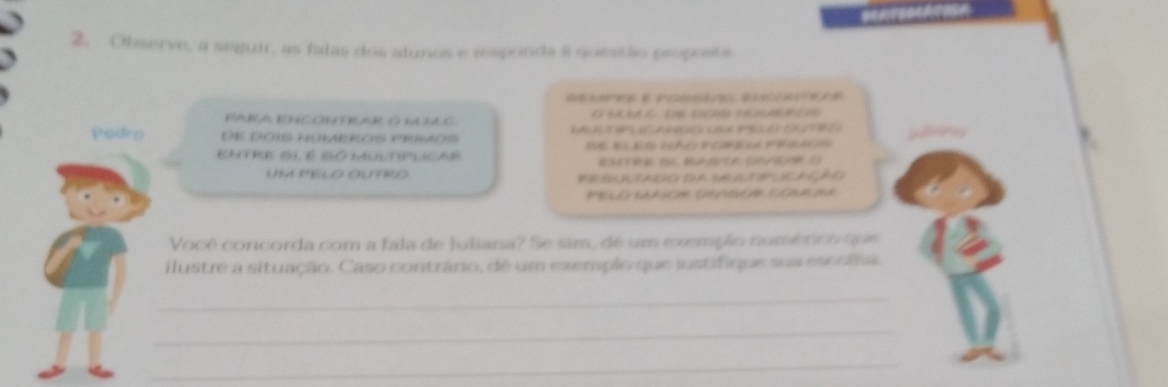 Observe, a seguir, as falas dos alunos e responda à questão proposta 
PARA ENCONTRAR G M IC O be m c te gos numres 
Padro de DOIS NÜMEROS PRSMOS pulinets 
ENTRE BI É SÓ MULTPLICAR Se eles cño pobila priacó 
EHTRE SU BASA SHAEAR O 
UM PELO OUTRO PEBAATADG GA NA ATIPUCAGÃG 
PELO SAASON OSNIUON CONANA 
Você concorda com a fala de Juliana? Se sim, dé um exemplo numérico que 
ilustre a situação. Caso contrário, dé um exemplo que justifique sua escolna. 
_ 
_ 
_