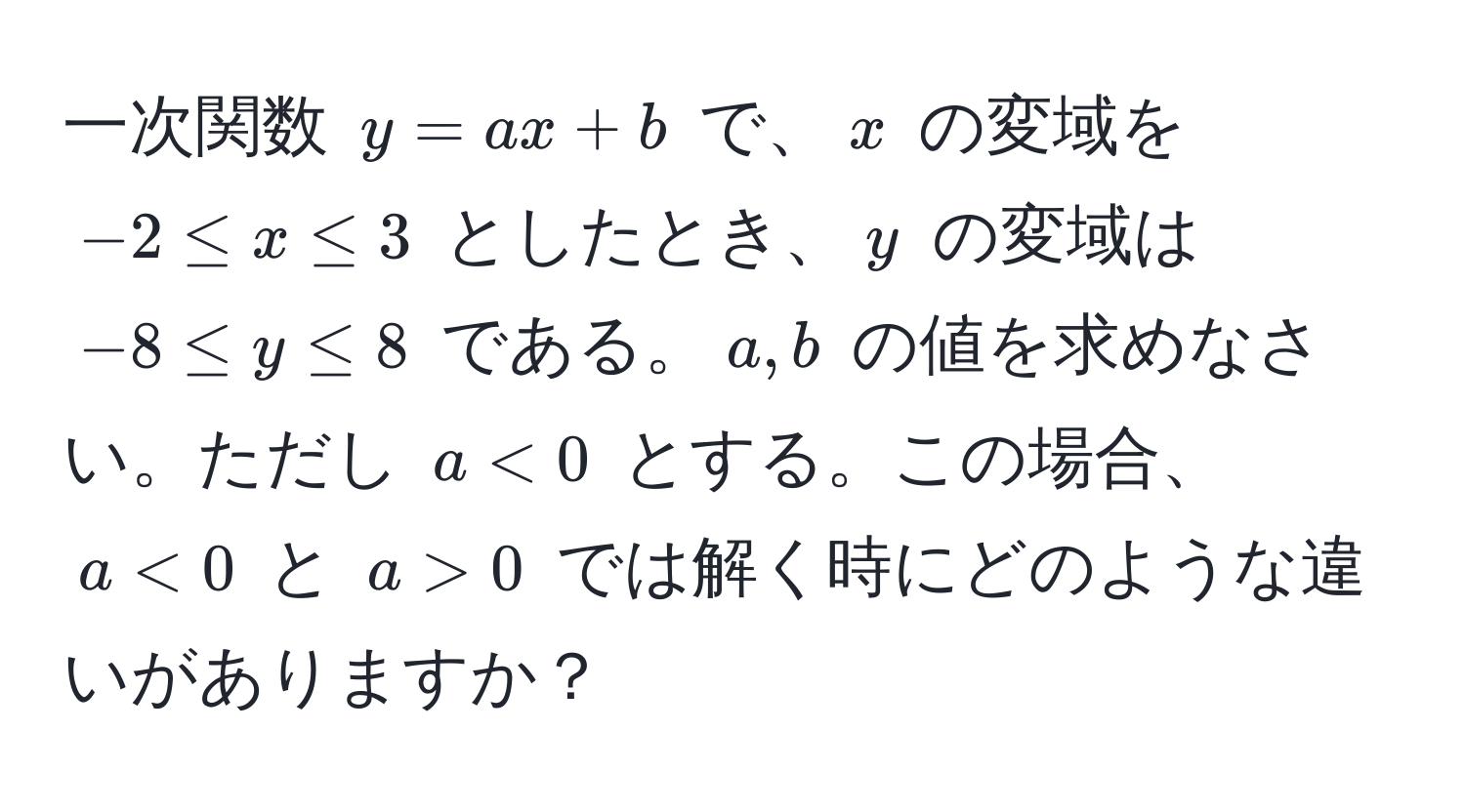 一次関数 $y = ax + b$ で、$x$ の変域を $-2 ≤ x ≤ 3$ としたとき、$y$ の変域は $-8 ≤ y ≤ 8$ である。$a, b$ の値を求めなさい。ただし $a < 0$ とする。この場合、$a < 0$ と $a > 0$ では解く時にどのような違いがありますか？