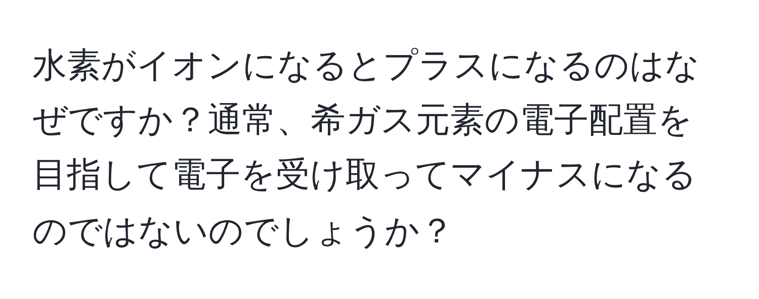 水素がイオンになるとプラスになるのはなぜですか？通常、希ガス元素の電子配置を目指して電子を受け取ってマイナスになるのではないのでしょうか？