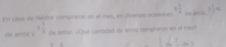 En casa de Néstor compraron en el mes, en diversas ocasiones 8 3/4  de arroz, 5 1/2 kg
de arroz y 6 5/8  de arroz. ¿Qué cantidad de arroz compraron en el mes?
frac 1
1 6 de frac 2 de 5