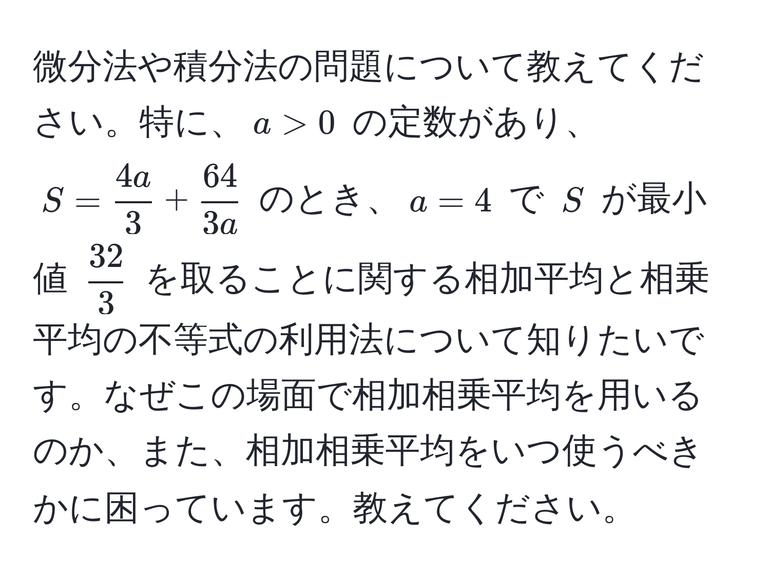 微分法や積分法の問題について教えてください。特に、$a>0$ の定数があり、$S= 4a/3  +  64/3a $ のとき、$a=4$ で $S$ が最小値 $ 32/3 $ を取ることに関する相加平均と相乗平均の不等式の利用法について知りたいです。なぜこの場面で相加相乗平均を用いるのか、また、相加相乗平均をいつ使うべきかに困っています。教えてください。