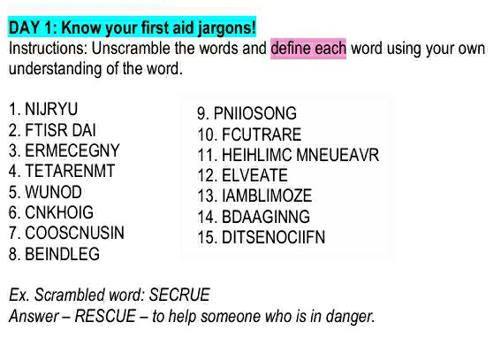 DAY 1: Know your first aid jargons! 
Instructions: Unscramble the words and define each word using your own 
understanding of the word. 
1. NIJRYU 9. PNIIOSONG 
2. FTISR DAI 10. FCUTRARE 
3. ERMECEGNY 11. HEIHLIMC MNEUEAVR 
4. TETARENMT 12. ELVEATE 
5. WUNOD 13. IAMBLIMOZE 
6. CNKHOIG 14. BDAAGINNG 
7. COOSCNUSIN 15. DITSENOCIIFN 
8. BEINDLEG 
Ex. Scrambled word: SECRUE 
Answer - RESCUE - to help someone who is in danger.