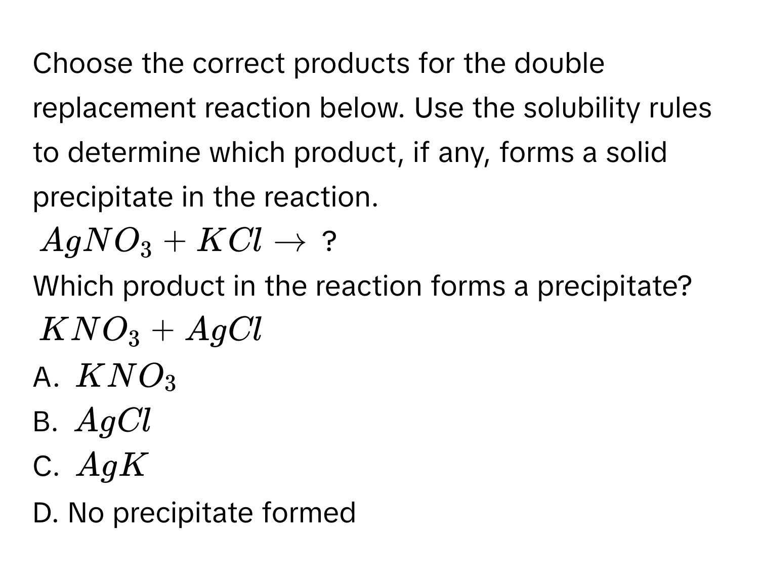 Choose the correct products for the double replacement reaction below. Use the solubility rules to determine which product, if any, forms a solid precipitate in the reaction.
$AgNO_3 + KCl arrow$ ? 
Which product in the reaction forms a precipitate?
$KNO_3 + AgCl$
A. $KNO_3$
B. $AgCl$
C. $AgK$
D. No precipitate formed