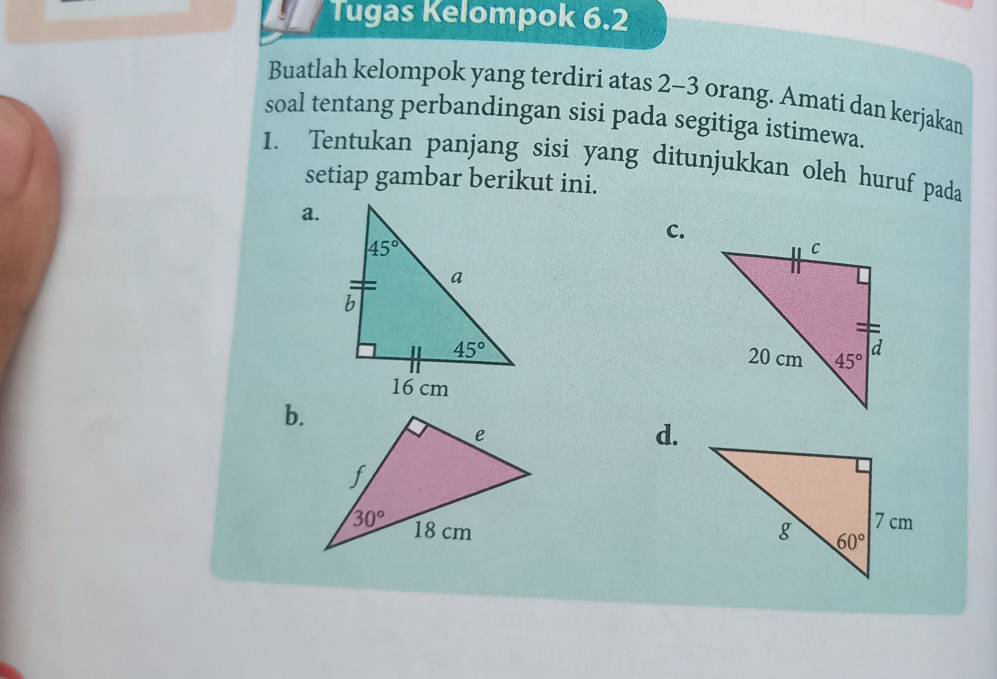 Tugas Kelompok 6.2
Buatlah kelompok yang terdiri atas 2-3 orang. Amati dan kerjakan
soal tentang perbandingan sisi pada segitiga istimewa.
1. Tentukan panjang sisi yang ditunjukkan oleh huruf pada
setiap gambar berikut ini.
a.
c.
b.
d.