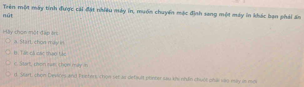 Trên một máy tính được cài đặt nhiều máy in, muốn chuyển mặc định sang một máy in khác bạn phải ấn
nút
Hãy chọn một đáp án:
a. Start, chon máy in
b. Tất cả các thao tác
c. Start, chọn run, chọn máy in
d. Start, chọn Devices and Printers, chọn set as default ptinter sau khi nhấn chuột phải vào máy in mới