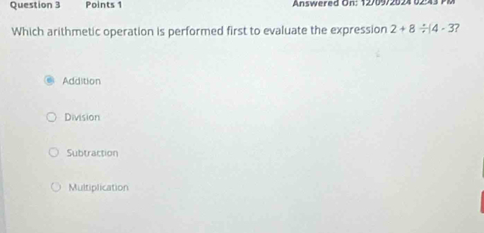 Answered On: 12/09/2024 02:43 PM
Which arithmetic operation is performed first to evaluate the expression 2+8/ (4-3 ?
Addition
Division
Subtraction
Multiplication