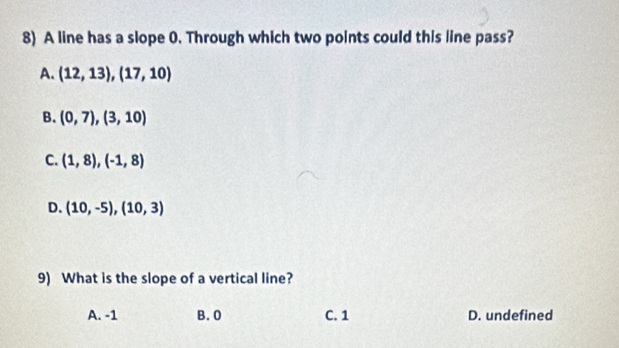 A line has a slope 0. Through which two points could this line pass?
A. (12,13),(17,10)
B. (0,7),(3,10)
C. (1,8), (-1,8)
D. (10,-5),(10,3)
9) What is the slope of a vertical line?
A. -1 B. 0 C. 1 D. undefined