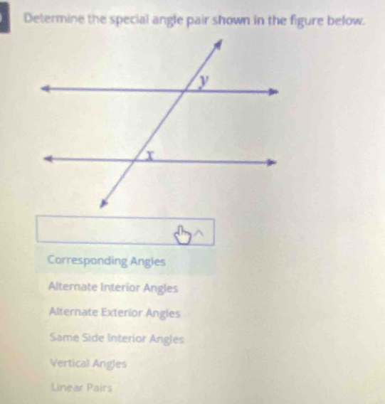 Determine the special angle pair shown in the figure below.
Corresponding Angles
Alternate Interior Angles
Alternate Exterior Angles
Same Side Interior Angles
Vertical Angles
Linear Pairs