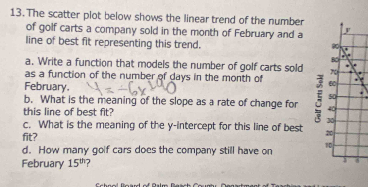 The scatter plot below shows the linear trend of the number 
of golf carts a company sold in the month of February and a 
line of best fit representing this trend. 
a. Write a function that models the number of golf carts sold 
as a function of the number of days in the month of 
February. 
b. What is the meaning of the slope as a rate of change for 
this line of best fit? 
c. What is the meaning of the y-intercept for this line of best 
fit? 
d. How many golf cars does the company still have on 
February 15^(th) ? 
Sch ool Board of Palm Beach C ounty Dena