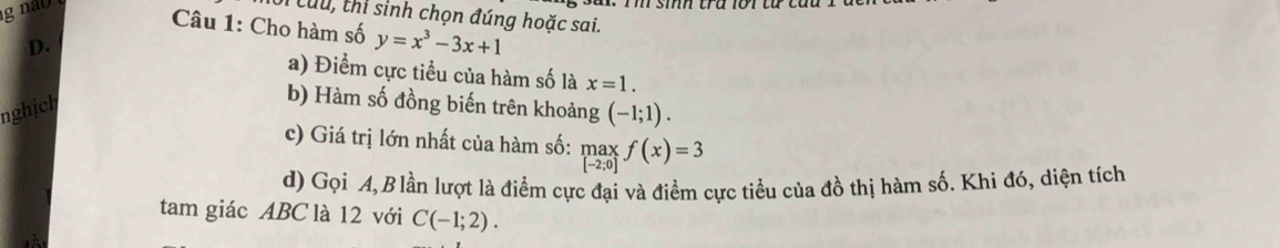 no 
: Cu u, thi sinh chọn đúng hoặc sai. 
Câu 1: Cho hàm số y=x^3-3x+1
D. a) Điểm cực tiểu của hàm số là x=1. 
nghịch 
b) Hàm số đồng biến trên khoảng (-1;1). 
c) Giá trị lớn nhất của hàm số: max_if(x)=3
d) Gọi A, Blần lượt là điểm cực đại và điểm cực tiểu của đồ thị hàm số. Khi đó, diện tích 
tam giác ABC là 12 với C(-1;2).