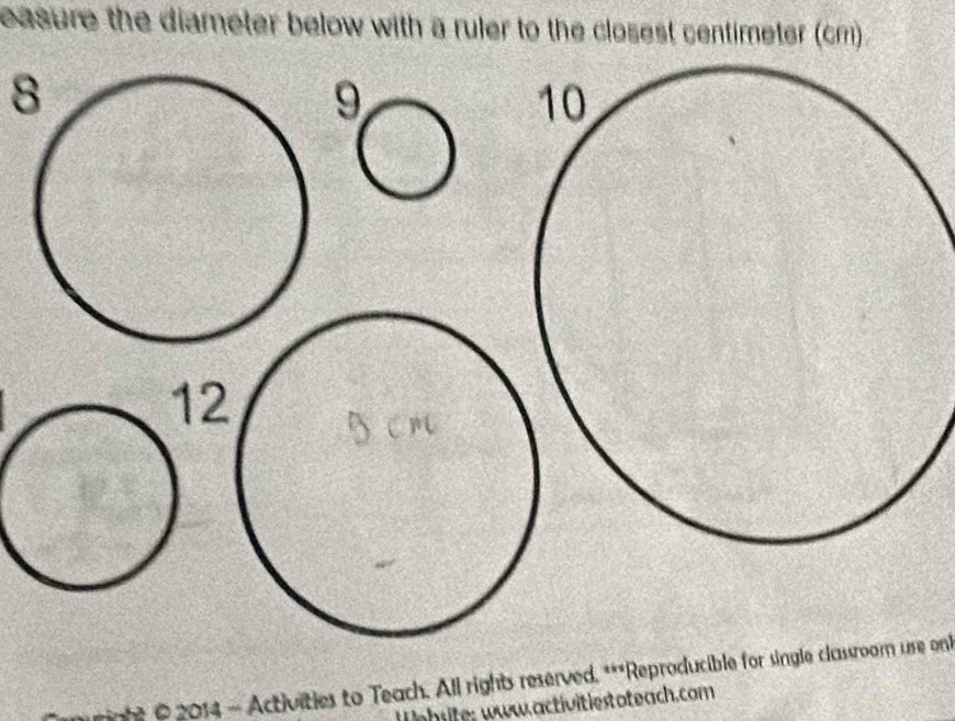 easure the diameter below with a ruler to the closest centimeter (cm) . 
8 
12 
* 2014 - Activities to Teach. All rights reserved. ***Reproducible for single classroom ure on 
ehsite; www.activitiestoteach.com