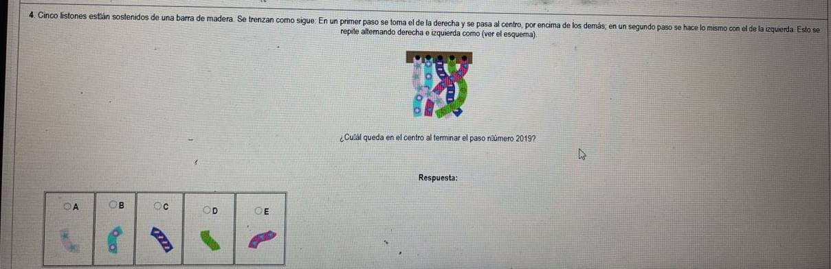 Cinco listones estián sostenidos de una barra de madera. Se trenzan como sigue: En un primer paso se toma el de la derecha y se pasa al centro, por encima de los demás; en un segundo paso se hace lo mismo con el de la izquierda. Esto se
repite alterando derecha e izquierda como (ver el esquema)
¿Culál queda en el centro al terminar el paso núúmero 2019?
Respuesta:
○A ○B ○C D ◎E