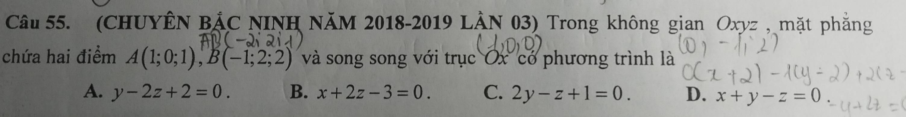 (CHUYÊN BẢC NINH NăM 2018-2019 LÀN 03) Trong không gian Oxyz , mặt phẳng
chứa hai điểm A(1;0;1), B(-1;2;2) và song song với trục Ox có phương trình là
A. y-2z+2=0. B. x+2z-3=0. C. 2y-z+1=0. D. x+y-z=0