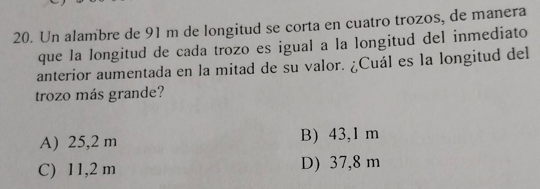 Un alambre de 91 m de longitud se corta en cuatro trozos, de manera
que la longitud de cada trozo es igual a la longitud del inmediato
anterior aumentada en la mitad de su valor. ¿Cuál es la longitud del
trozo más grande?
A) 25,2 m B) 43,1 m
C) 11,2 m
D) 37,8 m