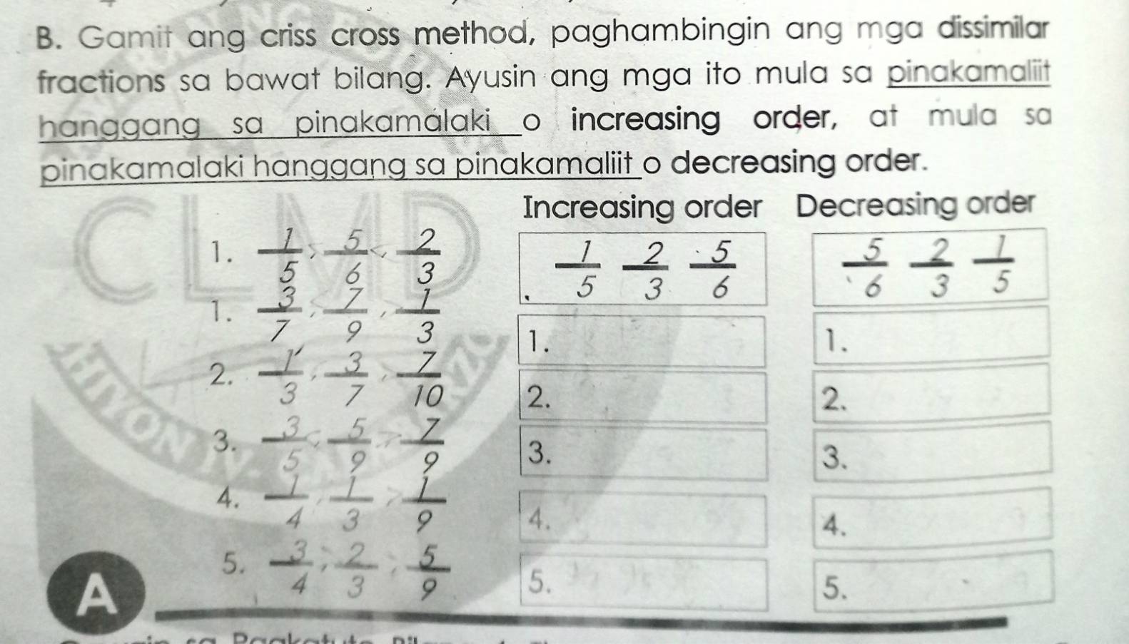 Gamit ang criss cross method, paghambingin ang mga dissimilar 
fractions sa bawat bilang. Ayusin ang mga ito mula sa pinakamaliit 
hanggang sa pinakamalakio increasing order, at mula sa 
pinakamalaki hanggang sa pinakamaliit o decreasing order. 
Increasing order Decreasing order 
a 1.  1/5 ,  5/6 
 1/5  2/3  5/6 
 5/6  2/3  1/5 
1.  3/7 ,  7/9 ,  1/3 
1. 
1. 
2.  1/3 ,  3/7 ,  7/10 
2. 
2. 
3.  3/5  :  5/9  :  7/9  3. 
3. 
4.  1/4 ,  1/3 ,  1/9  4. 
4. 
A 
5.  3/4 ,  2/3 ,  5/9  5. 
5.