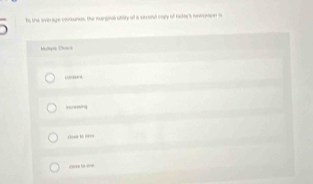 to the average consumes, the marginal utility of a second copy of taday's newspaper is 
Mulrpte Chance 
Icreg 
showe to revo 
cvse to one
