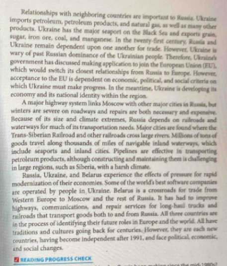 Relationships with neighboring countries are important to Russia. Ukraine 
imports petroleum, petroleum products, and natural gas, as well as many other 
products. Ukraine has the major seaport on the Black Sea and exports grain, 
sugar, iron ore, coal, and manganese. In the twenty-first century, Russia and 
Ukraine remain dependent upon one another for trade. However, Ukraine is 
wary of past Russian dominance of the Ukrainian people. Therefor, Ukraine's 
government has discussed making application to join the European Union (EU). 
which would switch its closest relationships from Russia to Europe. However, 
acceptance to the EU is dependent on economic, political, and social criteria on 
which Ukraine must make progress. In the meantime, Ukraine is developing its 
economy and its national identity within the region. 
A major highway system links Moscow with other major cities in Russia, but 
winters are severe on roadways and repairs are both necessary and expensive. 
Because of its size and climate extremes, Russia depends on railroads and 
waterways for much of its transportation needs. Major cities are found where the 
Trans-Siberian Railroad and other railroads cross large rivers. Millions of tons of 
goods travel along thousands of miles of navigable inland waterways, which 
include seaports and inland cities. Pipelines are effective in transporting 
petroleum products, although constructing and maintaining them is challenging 
in large regions, such as Siberia, with a harsh climate. 
Russia, Ukraine, and Belarus experience the effects of pressure for rapid 
modernization of their economies. Some of the world's best software companies 
are operated by people in Ukraine. Belarus is a crossroads for trade from 
Western Europe to Moscow and the rest of Russia. It has had to improve 
highways, communications, and repair services for long-haul trucks and 
railroads that transport goods both to and from Russia. All three countries are 
in the process of identifying their future roles in Europe and the world. All have 
traditions and cultures going back for centuries. However, they are each new 
countries, having become independent after 1991, and face political, economic, 
and social changes. 
D READING PROGRESS CHECK