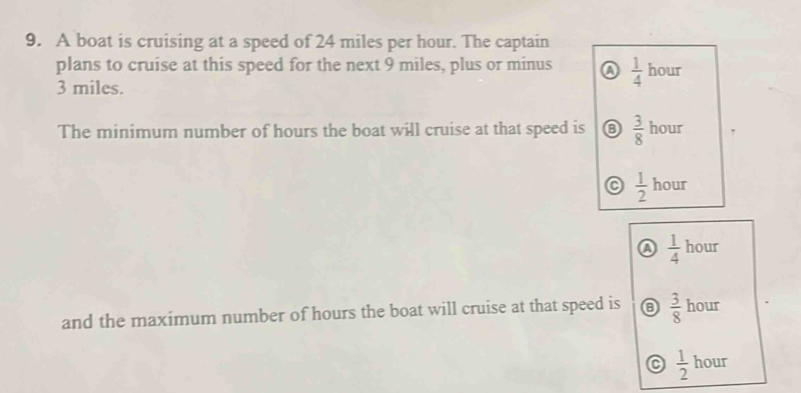 A boat is cruising at a speed of 24 miles per hour. The captain
plans to cruise at this speed for the next 9 miles, plus or minus a  1/4  hour
3 miles.
The minimum number of hours the boat will cruise at that speed is  3/8  hour
 1/2  hour
Q  1/4  hour
and the maximum number of hours the boat will cruise at that speed is  3/8  hour
 1/2  hour