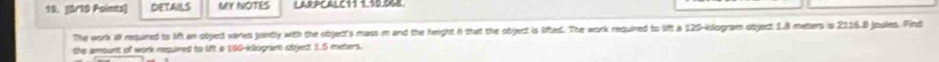 DETAILS MY NOTES 
The work W required to Mift an objed veries juintly with the object's mass m and the height h that the object is lited. The work required to lift a 120-klogram object 1.8 meters is 2115.8 joules. Find 
the amount of work reqared to 1 a 190-kliogam object 1.5 meters.