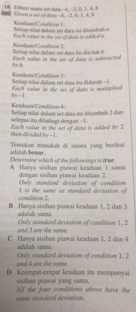 Diberi suatu set data -4, -2, 0, 1, 4, 8
xex Given a set of data - -4, --2, 0, 1, 4, 8
Keadaan/Condition 1 :
Setiap nilai dalam set data itu ditambah a.
Each value in the set of data is added a.
Keadaan/Condition 2 :
Setiap nilai dalam set data itu ditolak b.
Each value in the set of data is subtracted
by b.
Keadaan/Condition 3 :
Setiap nilai dalam set data itu didarab -1.
Each value in the set of data is multiplied
by -1.
Keadaan/Condition 4 :
Setiap nilai dalam set data itu ditambah 2 dan
selepas itu dibahagi dengan -1.
Each value in the set of data is added by 2
then divided by -1.
Tentukan manakah di antara yang berikut
adalah benar.
Determine which of the followings is true.
A Hanya sisihan piawai keadaan 1 sama
dengan sisihan piawai keadaan 2.
Only standard deviation of condition
1 is the same as standard deviation of
condition 2.
B Hanya sisihan piawai keadaan 1, 2 dan 3
adalah sama.
Only standard deviation of condition 1, 2
and 3 are the same.
C Hanya sisihan piawai keadaan 1, 2 dan 4
adalah sama.
Only standard deviation of condition 1, 2
and 4 are the same.
D Keempat-empat keadaan itu mempunyai
sisihan piawai yang sama.
All the four conditions above have the
same standard deviation.