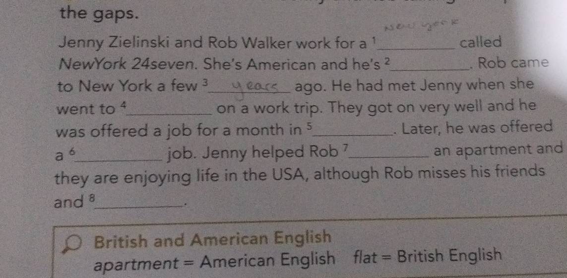 the gaps. 

Jenny Zielinski and Rob Walker work for a 1 _ called 
NewYork 24seven. She's American and he's ² _ . Rob came 
to New York a few 3 _ ago. He had met Jenny when she 
went to_ on a work trip. They got on very well and he 
was offered a job for a month in 5 _ . Later, he was offered
a^6 _ job. Jenny helped Rob 7_ an apartment and 
they are enjoying life in the USA, although Rob misses his friends 
and 8 _ 
. 
British and American English 
apartment = American English flat = British English