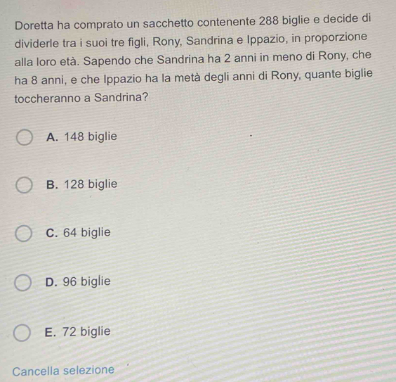 Doretta ha comprato un sacchetto contenente 288 biglie e decide di
dividerle tra i suoi tre figli, Rony, Sandrina e Ippazio, in proporzione
alla loro età. Sapendo che Sandrina ha 2 anni in meno di Rony, che
ha 8 anni, e che Ippazio ha la metà degli anni di Rony, quante biglie
toccheranno a Sandrina?
A. 148 biglie
B. 128 biglie
C. 64 biglie
D. 96 biglie
E. 72 biglie
Cancella selezione