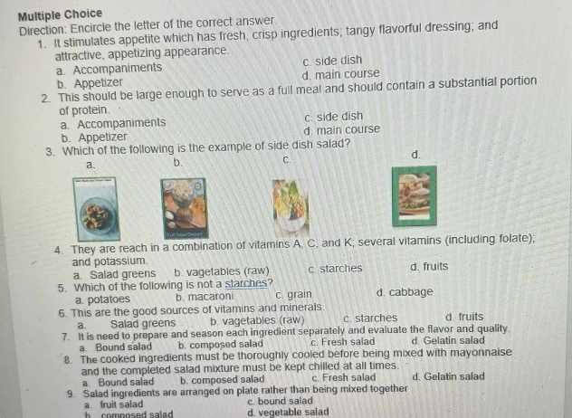 Direction: Encircle the letter of the correct answer
1. It stimulates appetite which has fresh, crisp ingredients; tangy flavorful dressing; and
attractive, appetizing appearance.
a. Accompaniments c. side dish
b. Appetizer d. main course
2. This should be large enough to serve as a full meal and should contain a substantial portion
of protein.
a. Accompaniments c. side dish
b. Appetizer d. main course
3. Which of the following is the example of side dish salad?
a. b. C.
d.
4. They are reach in a combination of vitamins A. C, and K; several vitamins (including folate);
and potassium.
a. Salad greens b. vagetables (raw) c. starches d. fruits
5. Which of the following is not a starches? d. cabbage
a. potatoes b. macaroni c. grain
6. This are the good sources of vitamins and minerals. c. starches d fruits
a. Salad greens b. vagetables (raw)
7. It is need to prepare and season each ingredient separately and evaluate the flavor and quality.
a. Bound salad b. composed salad c. Fresh salad d. Gelatin salad
8. The cooked ingredients must be thoroughly cooled before being mixed with mayonnaise
and the completed salad mixture must be kept chilled at all times. d. Gelatin salad
a. Bound salad b. composed salad c. Fresh salad
9. Salad ingredients are arranged on plate rather than being mixed together
a fruit salad c. bound salad
h composed salad . d. vegetable salad