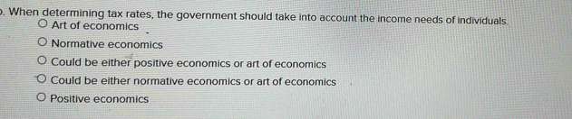 When determining tax rates, the government should take into account the income needs of individuals.
Art of economics
Normative economics
Could be either positive economics or art of economics
Could be either normative economics or art of economics
Positive economics