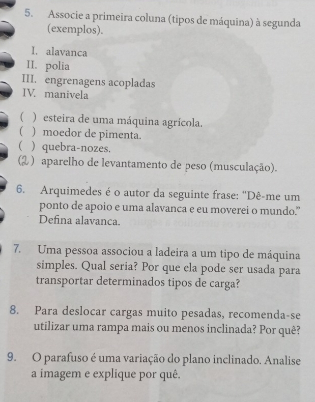 Associe a primeira coluna (tipos de máquina) à segunda
(exemplos).
I. alavanca
II. polia
III. engrenagens acopladas
IV. manivela
( ) esteira de uma máquina agrícola.
 ) moedor de pimenta.
) quebra-nozes.
C ) aparelho de levantamento de peso (musculação).
6. Arquimedes é o autor da seguinte frase: “Dê-me um
ponto de apoio e uma alavanca e eu moverei o mundo”
Defina alavanca.
7. Uma pessoa associou a ladeira a um tipo de máquina
simples. Qual seria? Por que ela pode ser usada para
transportar determinados tipos de carga?
8. Para deslocar cargas muito pesadas, recomenda-se
utilizar uma rampa mais ou menos inclinada? Por quê?
9. O parafuso é uma variação do plano inclinado. Analise
a imagem e explique por quê.